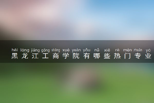 黑龙江工商学院有哪些热门专业 推荐的王牌专业