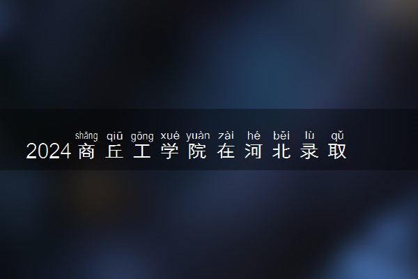 2024商丘工学院在河北录取分数线 各专业分数及位次