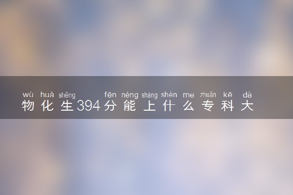 物化生394分能上什么专科大学 怎么挑选院校