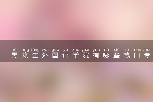黑龙江外国语学院有哪些热门专业 推荐的王牌专业