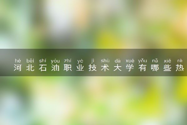 河北石油职业技术大学有哪些热门专业 推荐的王牌专业