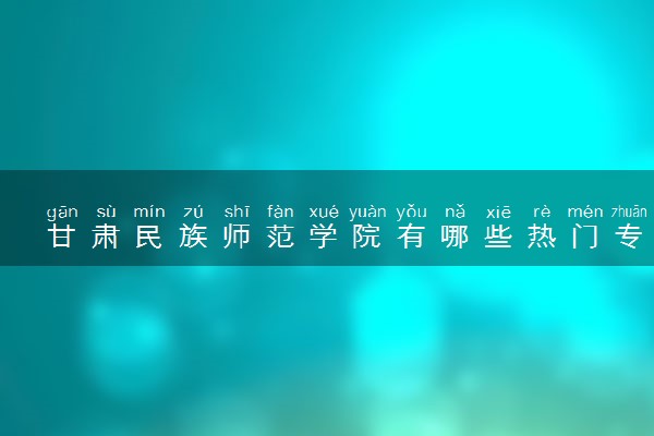 甘肃民族师范学院有哪些热门专业 推荐的王牌专业