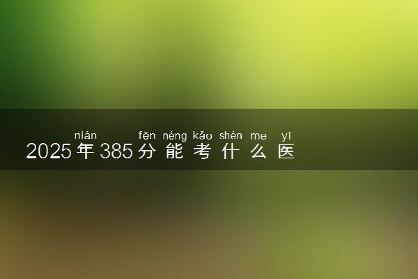 2025年385分能考什么医药类大学 哪些大学值得报