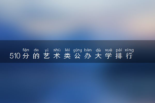 510分的艺术类公办大学排行榜（2025考生参考)