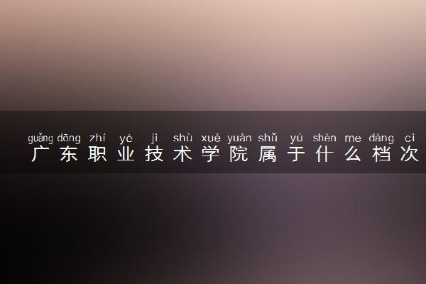 广东职业技术学院属于什么档次 学校好不好