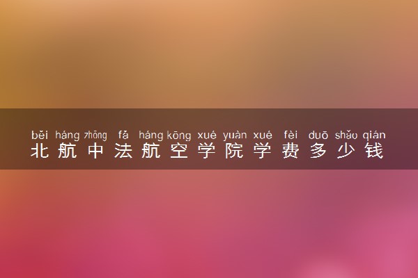 北航中法航空学院学费多少钱 值不值得读