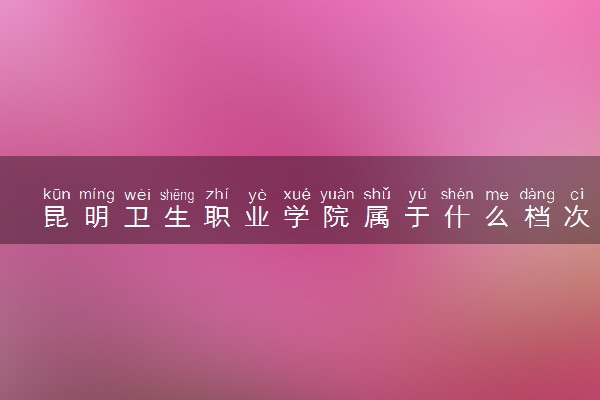 昆明卫生职业学院属于什么档次 学校好不好