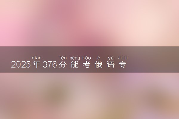 2025年376分能考俄语专业吗 376分俄语专业大学推荐