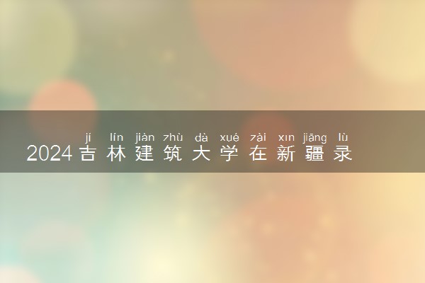 2024吉林建筑大学在新疆录取分数线 各专业分数及位次