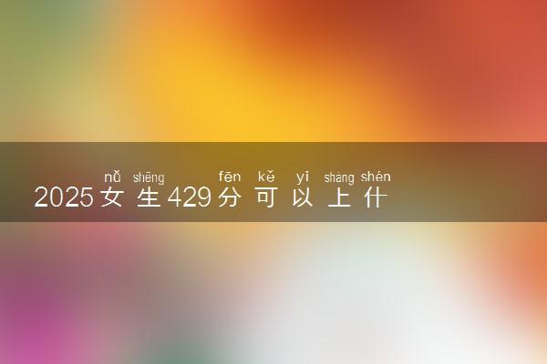 2025女生429分可以上什么学校 值得报考的大学推荐