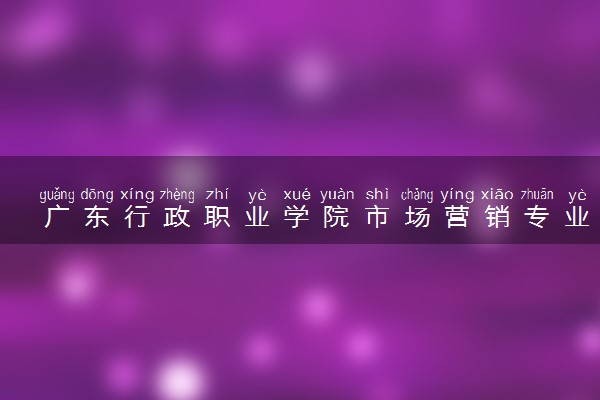 广东行政职业学院市场营销专业怎么样 录取分数线多少