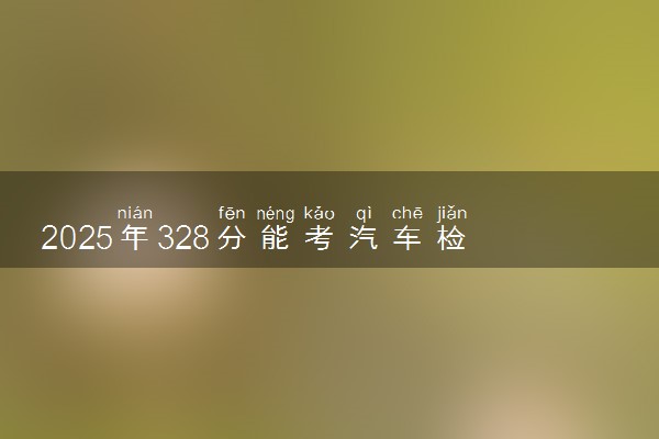 2025年328分能考汽车检测与维修技术专业吗 328分汽车检测与维修技术专业大学推荐