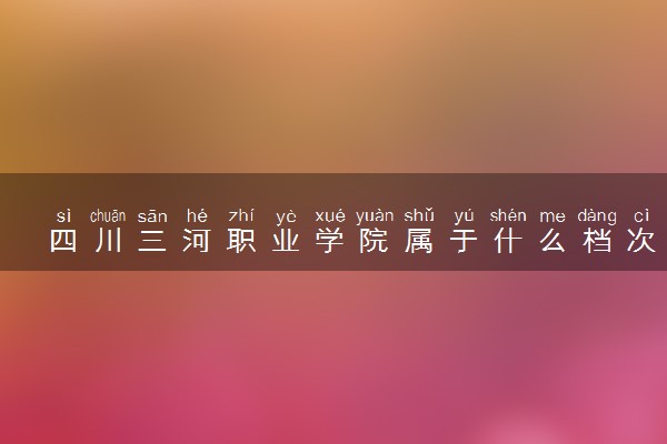 四川三河职业学院属于什么档次 学校好不好