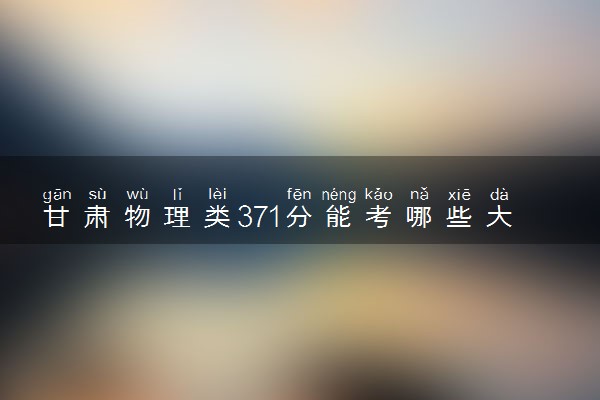 甘肃物理类371分能考哪些大学 2025考生稳上的大学名单
