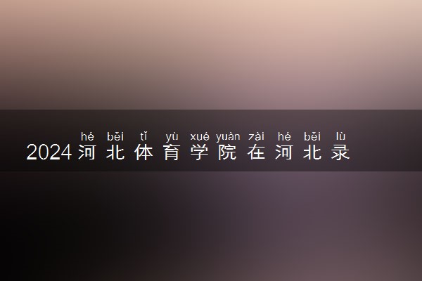 2024河北体育学院在河北录取分数线 各专业分数及位次
