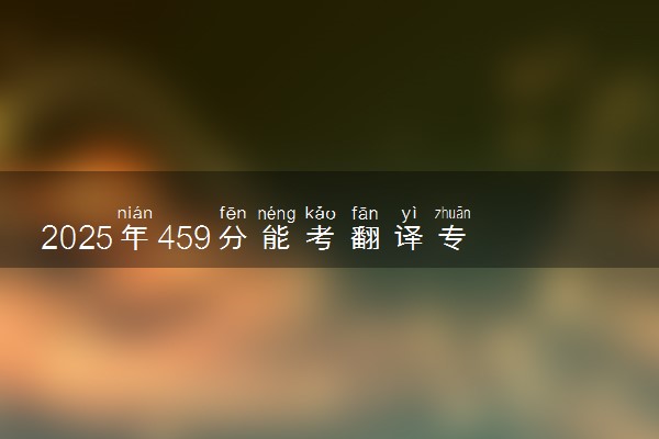 2025年459分能考翻译专业吗 459分翻译专业大学推荐
