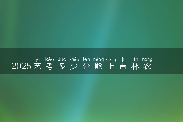 2025艺考多少分能上吉林农业科技学院 最低分数线是多少