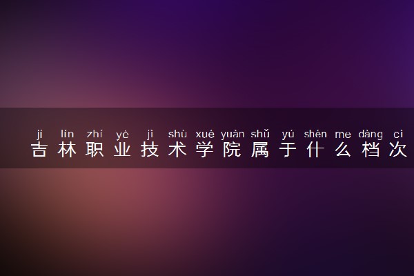 吉林职业技术学院属于什么档次 学校好不好