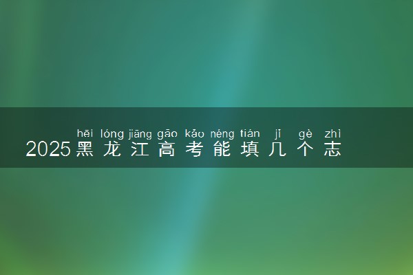 2025黑龙江高考能填几个志愿 可以报几个学校和专业