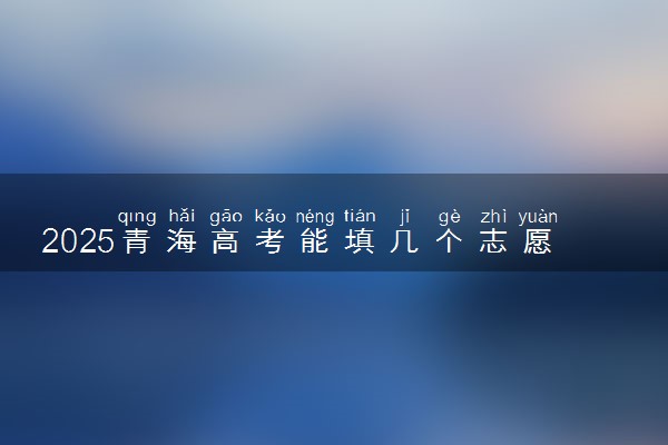 2025青海高考能填几个志愿 可以报几个学校和专业