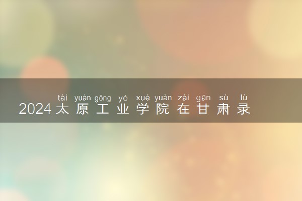 2024太原工业学院在甘肃录取分数线 各专业分数及位次