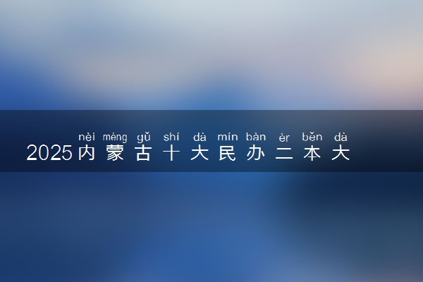2025内蒙古十大民办二本大学名单 最值得考的民办院校