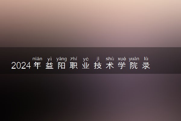 2024年益阳职业技术学院录取分数线是多少 各省最低分数线及位次