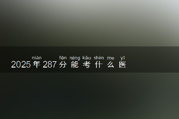 2025年287分能考什么医药类大学 哪些大学值得报