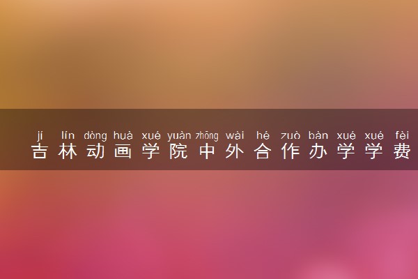 吉林动画学院中外合作办学学费多少钱 各专业收费标准
