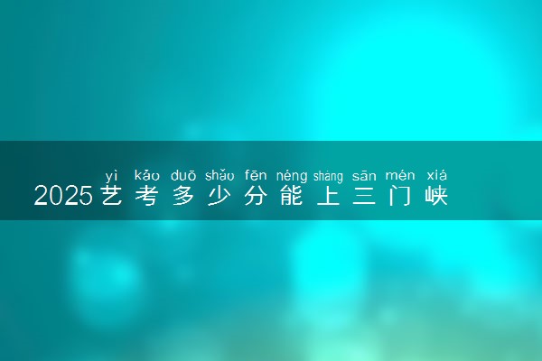 2025艺考多少分能上三门峡职业技术学院 最低分数线是多少