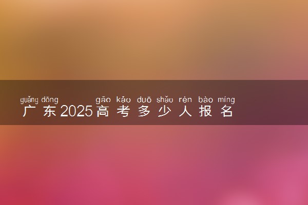 广东2025高考多少人报名 报名人数上升还是下降