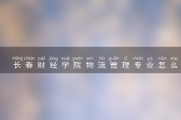 长春财经学院物流管理专业怎么样 录取分数线多少