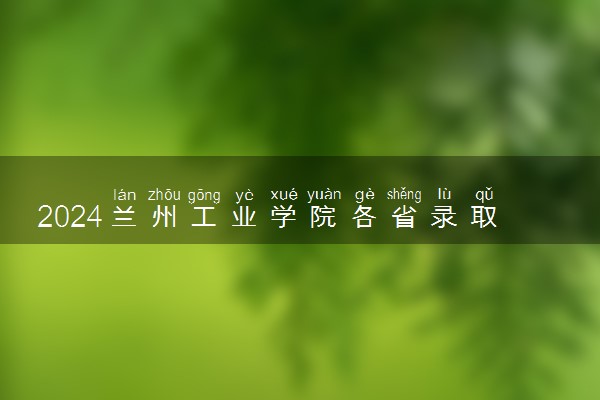 2024兰州工业学院各省录取分数线是多少 最低分及位次