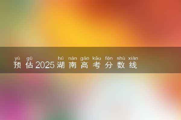 预估2025湖南高考分数线 附历年批次线汇总