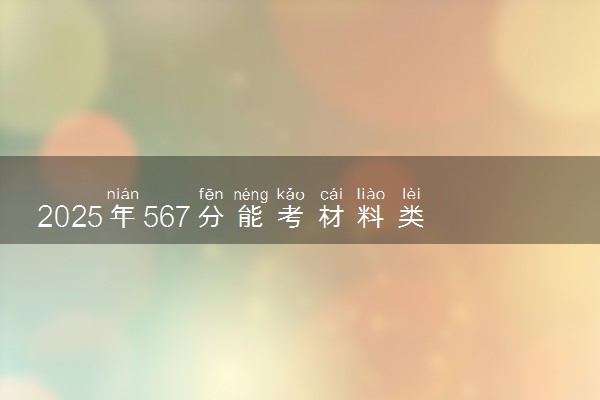 2025年567分能考材料类专业吗 567分材料类专业大学推荐