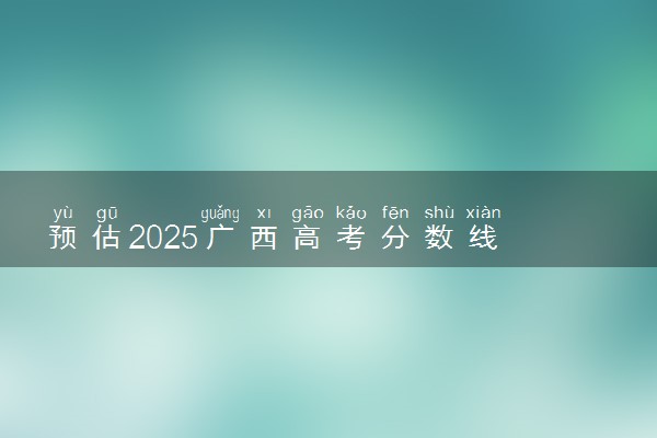 预估2025广西高考分数线 附历年批次线汇总