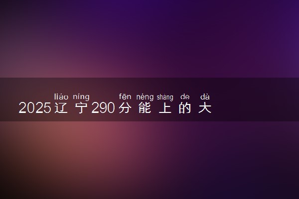 2025辽宁290分能上的大学有哪些 可以报考院校名单
