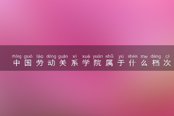 中国劳动关系学院属于什么档次 学校好不好