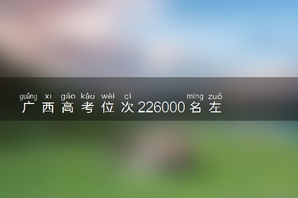 广西高考位次226000名左右报什么大学好（2025年参考）
