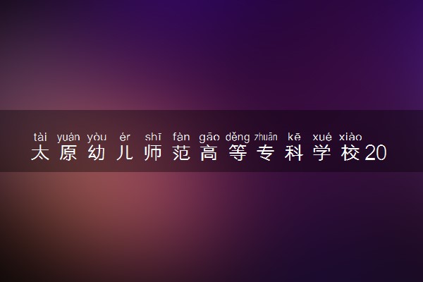 太原幼儿师范高等专科学校2024年各省录取分数线 多少分能考上