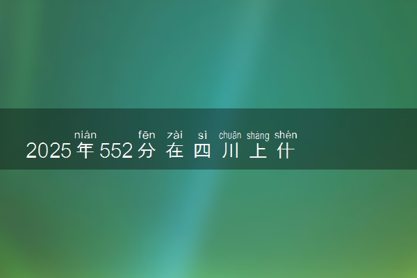 2025年552分在四川上什么大学好 近三年录取分数线是多少