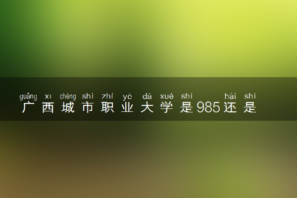 广西城市职业大学是985还是211 含金量怎么样