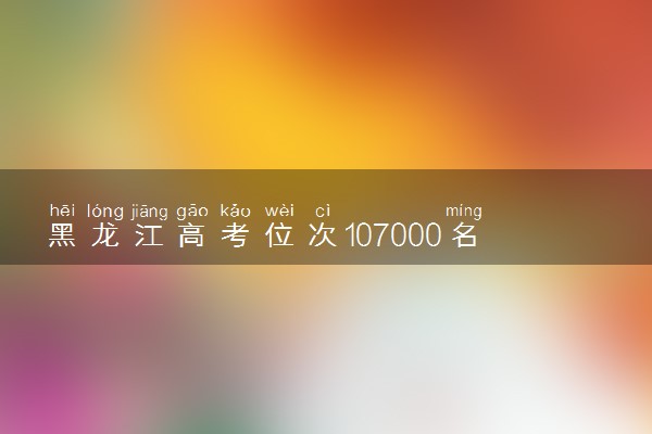 黑龙江高考位次107000名左右报什么大学好（2025年参考）