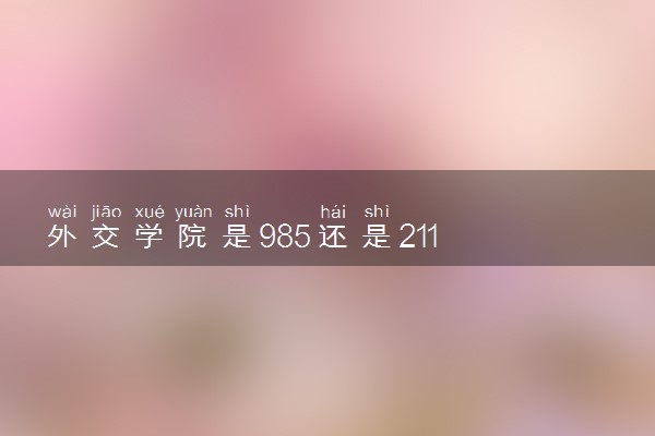 外交学院是985还是211 含金量怎么样
