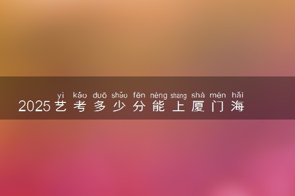 2025艺考多少分能上厦门海洋职业技术学院 最低分数线是多少