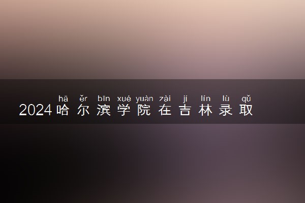 2024哈尔滨学院在吉林录取分数线 各专业分数及位次