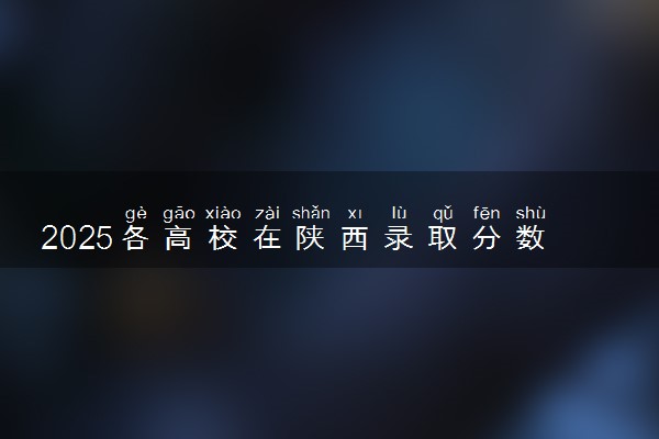 2025各高校在陕西录取分数线 最低分及位次是多少