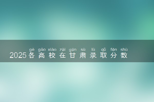 2025各高校在甘肃录取分数线 最低分及位次是多少