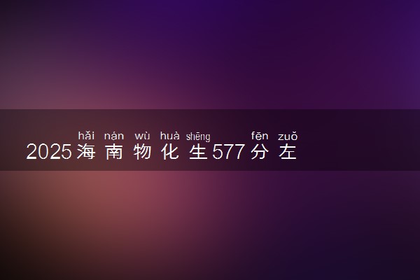 2025海南物化生577分左右能上什么大学 可以报考的院校名单