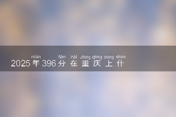 2025年396分在重庆上什么大学好 近三年录取分数线是多少